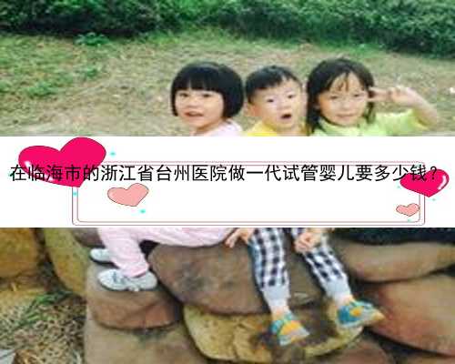 在临海市的浙江省台州医院做一代试管婴儿要多少钱？