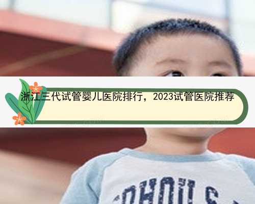 浙江三代试管婴儿医院排行，2023试管医院推荐